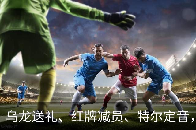 乌龙送礼、红牌减员、特尔定音，热刺用一场2-0改写蓝桥历史。